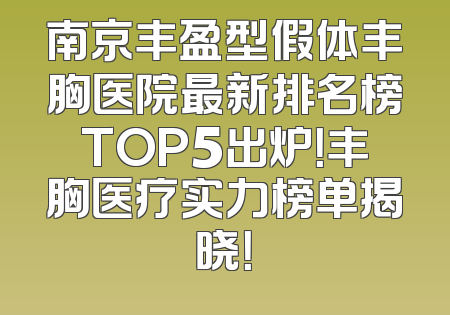 南京丰盈型假体丰胸医院最新排名榜TOP5出炉！丰胸医疗实力榜单揭晓！