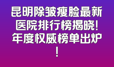 昆明除皱瘦脸最新医院排行榜揭晓！年度权威榜单出炉！
