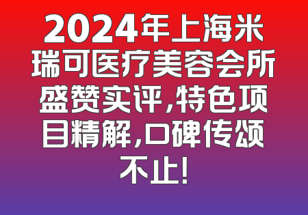 2024年上海米瑞可医疗美容会所盛赞实评，特色项目精解，口碑传颂不止！