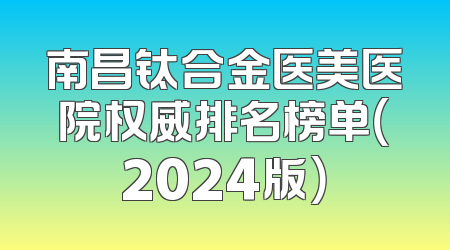 南昌钛合金医美医院权威排名榜单（2024版）