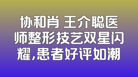协和肖芃王介聪医师整形技艺双星闪耀，患者好评如潮