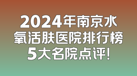 2024年南京水氧活肤医院排行榜5大名院点评！