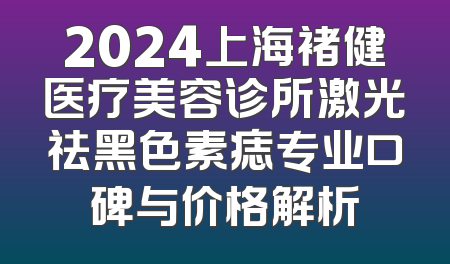 2024上海褚健医疗美容诊所激光祛黑色素痣专业口碑与价格解析