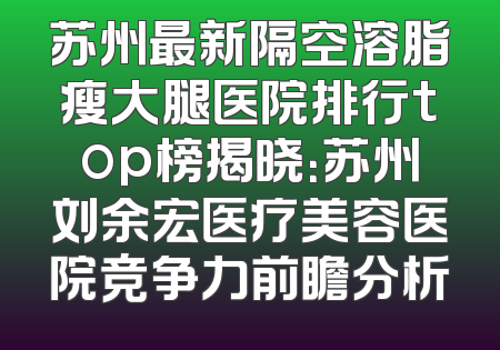 苏州最新隔空溶脂瘦大腿医院排行top榜揭晓：苏州刘余宏医疗美容医院竞争力前瞻分析