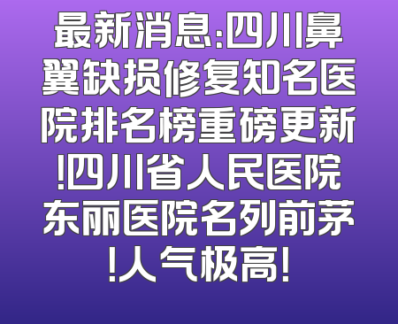 最新消息：四川鼻翼缺损修复知名医院排名榜重磅更新！四川省人民医院东丽医院名列前茅！人气极高！