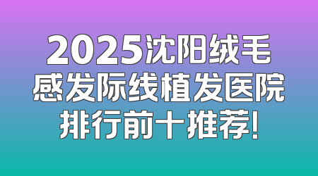 2025沈阳绒毛感发际线植发医院排行前十推荐！