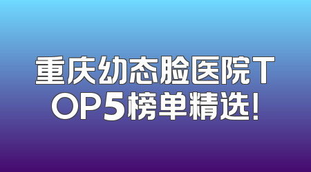 重庆幼态脸医院TOP5榜单精选！