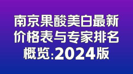 南京果酸美白最新价格表与专家排名概览：2024版