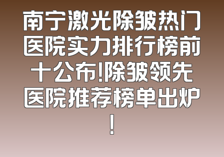 南宁激光除皱热门医院实力排行榜前十公布！除皱领先医院推荐榜单出炉！
