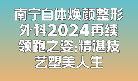 南宁自体焕颜整形外科2024再续领跑之姿：精湛技艺塑美人生