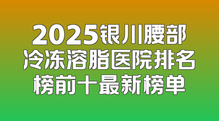 2025银川腰部冷冻溶脂医院排名榜前十最新榜单