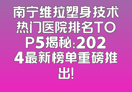 南宁维拉塑身技术热门医院排名TOP5揭秘：2024最新榜单重磅推出！