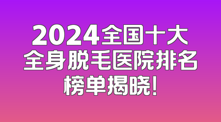 2024全国十大全身脱毛医院排名榜单揭晓！