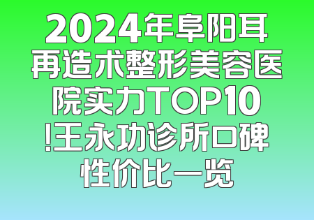 2024年阜阳耳再造术整形美容医院实力TOP10！王永功诊所口碑性价比一览