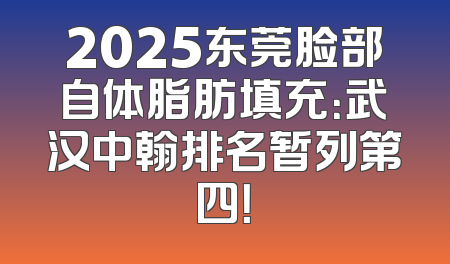 2025东莞脸部自体脂肪填充：武汉中翰排名暂列第四！