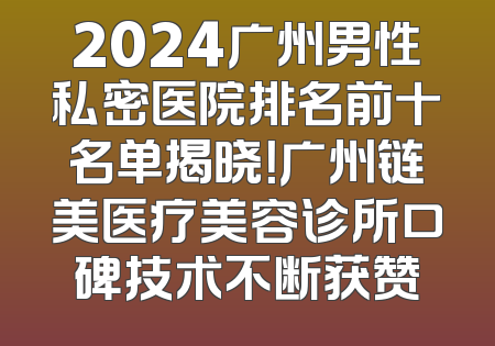 2024广州男性私密医院排名前十名单揭晓！广州链美医疗美容诊所口碑技术不断获赞