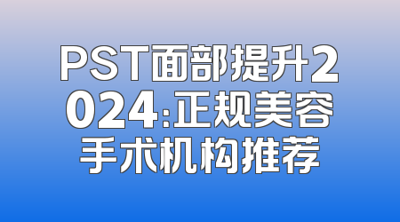 PST面部提升2024：正规美容手术机构推荐