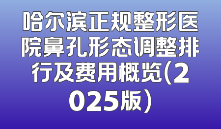 哈尔滨正规整形医院鼻孔形态调整排行及费用概览（2025版）