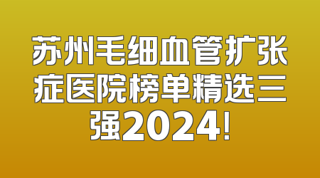 苏州毛细血管扩张症医院榜单精选三强2024！