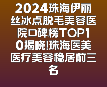 2024珠海伊丽丝冰点脱毛美容医院口碑榜TOP10揭晓！珠海医美医疗美容稳居前三名