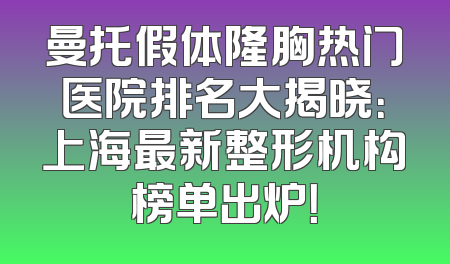 曼托假体隆胸热门医院排名大揭晓：上海最新整形机构榜单出炉！