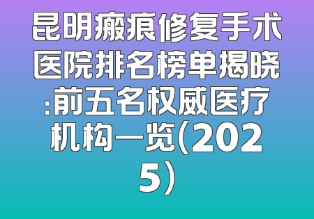 昆明瘢痕修复手术医院排名榜单揭晓：前五名权威医疗机构一览（2025）