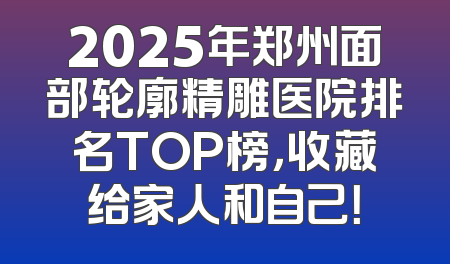 2025年郑州面部轮廓精雕医院排名TOP榜，收藏给家人和自己！