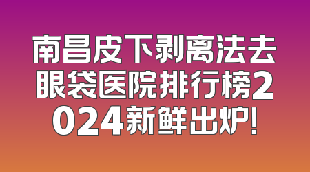 南昌皮下剥离法去眼袋医院排行榜2024新鲜出炉！