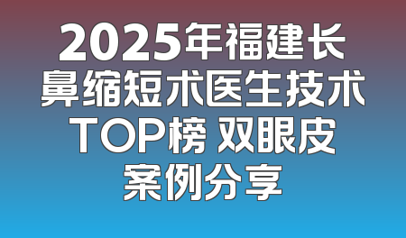2025年福建长鼻缩短术医生技术TOP榜 双眼皮案例分享