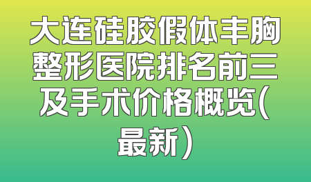 大连硅胶假体丰胸整形医院排名前三及手术价格概览（最新）