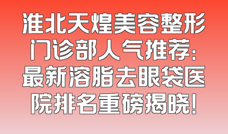 淮北天煌美容整形门诊部人气推荐：最新溶脂去眼袋医院排名重磅揭晓！
