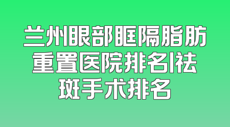 兰州眼部眶隔脂肪重置医院排名丨祛斑手术排名
