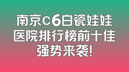 南京c6白瓷娃娃医院排行榜前十佳强势来袭！
