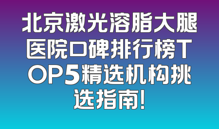 北京激光溶脂大腿医院口碑排行榜TOP5精选机构挑选指南！