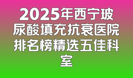 2025年西宁玻尿酸填充抗衰医院排名榜精选五佳科室