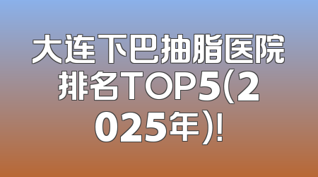 大连下巴抽脂医院排名TOP5（2025年）！