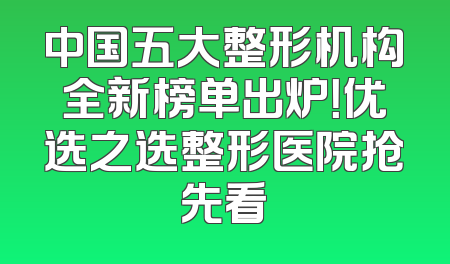 中国五大整形机构全新榜单出炉！优选之选整形医院抢先看