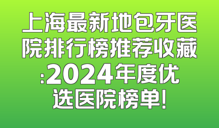 上海最新地包牙医院排行榜推荐收藏：2024年度优选医院榜单！