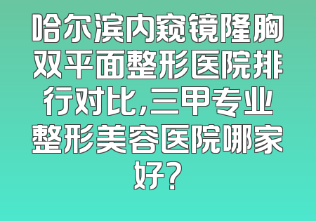哈尔滨内窥镜隆胸双平面整形医院排行对比，三甲专业整形美容医院哪家好？