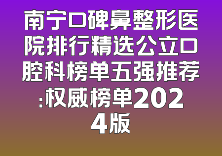 南宁口碑鼻整形医院排行精选公立口腔科榜单五强推荐：权威榜单2024版