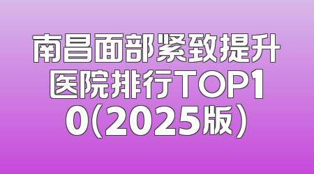 南昌面部紧致提升医院排行TOP10（2025版）