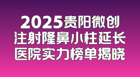 2025贵阳微创注射隆鼻小柱延长医院实力榜单揭晓