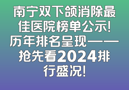 南宁双下颌消除最佳医院榜单公示！历年排名呈现——抢先看2024排行盛况！