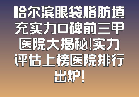 哈尔滨眼袋脂肪填充实力口碑前三甲医院大揭秘！实力评估上榜医院排行出炉！