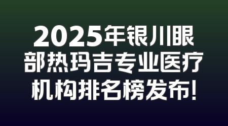 2025年银川眼部热玛吉专业医疗机构排名榜发布！