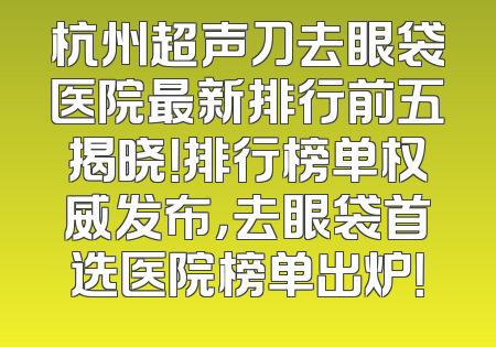 杭州超声刀去眼袋医院最新排行前五揭晓！排行榜单权威发布，去眼袋首选医院榜单出炉！