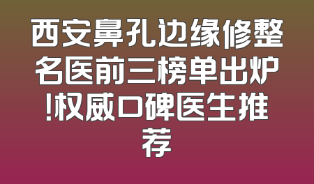 西安鼻孔边缘修整名医前三榜单出炉！权威口碑医生推荐