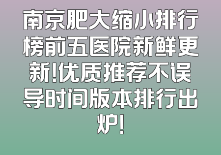 南京肥大缩小排行榜前五医院新鲜更新！优质推荐不误导时间版本排行出炉！
