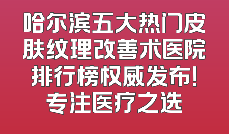 哈尔滨五大热门皮肤纹理改善术医院排行榜权威发布！专注医疗之选