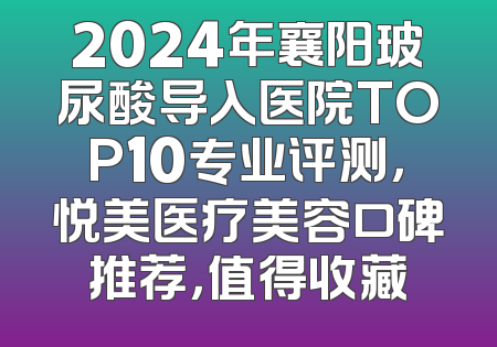2024年襄阳玻尿酸导入医院TOP10专业评测，悦美医疗美容口碑推荐，值得收藏